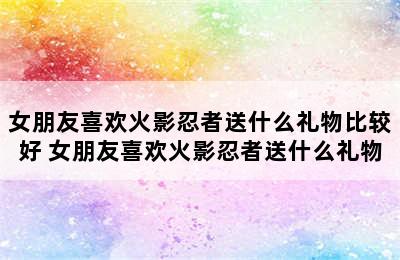 女朋友喜欢火影忍者送什么礼物比较好 女朋友喜欢火影忍者送什么礼物